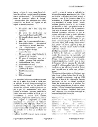 EduardoSánchezPiña
Seguridad de computadora Página 8 de 11 Historia del malware
horror en lugar de amor, como LoveLetter
hizo. StormWorm empieza extenderse usando
correo con dominado " 230 completamente
como la tempestad golpea la Europa".
También existía otras manifestaciones como
cronometre las llaves, así algunos de los
sujetos de StromWorm eran:
 Un asesino a 11, es libre a 21 y mate
de nuevo!
 El arroz de Condoleezza de
Secretario de Estado de EE.UU.
 Ha pateado alemán canciller Angela
Merkel
 Genocidio de musulmanes británico
 Los números entre 13 y 19 desnudos
van al ataque el director doméstico.
 230 completamente como la
tempestad golpea Europa.
 Asunto: Su texto
 El mahometano radical bebiendo la
sangre de s de enemigos.
 El proyectil chino/ruso lance se el
satélite / aeronave abajo ruso/chino
 Saddam Husain sano y salvo!
 Saddam Hussein alive!
 Líder venezolano: "Permítanos el
comienzo de guerra".
 Fidel Castro muerto.
 Si supe
 FBI vs Facebook
Las máquinas infectadas estuvieron creando
una red de botnet. Pero, desde la mayor parte
de las redes de botnet está controlado por un
servidor central, esto no era envolver en
StormWorm, que esté haciendo guste más red
par a par, así predominante bulto pudo
cambiar de anfitrión a anfitrión. StormWorm
estuvo instalando también RootKit que se
acostumbraba a ocultar. Las variantes
posteriores, empezando alrededor de julio de
2007, cargado el componente de rootkit
remendando los conductores de Windows
existentes tal como tcpip.sys y cdrom.sys con
un trozo del código que carga el módulo de
conductor de rootkit sin requerirlo para tener
una entrada en la lista de conductor de
Windows.
Mebroot de 2008 traiga un nueva cosa que
cambió el juego- la víctima se pudo infectar
sólo por Internet de acuaplano del visor. Ello
usó proeza en el visor para ganar acceso a
sistema, y uno de los primeros sitios Web
acostumbró a extender este malware era el
sitio Web oficial de Monica Belluci. Cuando
Mebroot ganaron acceso a PC de víctimas
que instalaría el rootkit que pudo ocultarle de
los detectores de RootKit, que se convierten
en la parte de muchas soluciones de antivirus.
Mebroot estuvieron divisando lo que la
víctima estuvo tecleando y estuvo enviando
estos datos para ir al ataque. También este
malware era bastante bueno depuró, así que
nunca causa casi choques del sistema. Aún si
ello causó estalle, pudo reunir y enviar rastros
para atacar así puede depurar y fijar el
problema. Haciendo este era el más avanzado
malware a esa hora.
Conficer es uno de los misterios máximos en
la historia de malware. La intención del
creador de malware no era encontrada. Usó
vulnerabilidad en ventanas y las contraseñas
débiles extraordinarias para extenderse.
Instalaría clandestino, rootkit y cree un bulto
de botnet en infectar máquina. Ha infectado
casi el 10 millones del anfitrión. El misterio
excelente es que ello tuvo la red de botnet
muy compleja que se usaba para cualquier
ataque.
El ransomware interesante es el malware que
hubo cripta víctima el disco duro, la base de
buró cambiado con mensaje y exija que USD
120 para la llave de des criptografía. La cosa
interesante era que los ataques estuvieron
dando las llaves ausentes si se pagaban. Por
tenderlo use vulnerabilidad de visor e infecte
archivo PDF con la caligrafía que descargan e
instale este malware. Cambiaría base para
buró y lugar en el archivo how-to-decrypt.txt
para buró en que era este texto:
Atención!!!
Todos sus archivos individuales
(fotografía, documentos,
textos, bases de datos,
certificados, archivos de kwm,
el video) hayan sido codificados
por una cifra muy fuerte
RSA-1024. Los archivos
originales son borrados. Puede
 