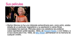 Sus películas
• Marilyn Monroe no fue una intérprete extraordinaria pero, como actriz, estaba
dotada de un particular magnetismo y su aportación a varios filmes
inolvidables fue esencial. Películas como Los caballeros las prefieren
rubias (Gentlemen prefer blondes, 1953), de Howard Hawks, o Con faldas y a
lo loco (Some like it hot, 1959), de Billy Wilder, permanecen en la memoria de
cualquier cinéfilo.
 
