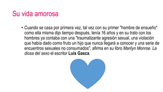 Su vida amorosa
• Cuando se casa por primera vez, tal vez con su primer "hombre de ensueño"
como ella misma dijo tiempo después, tenía 16 años y en su trato con los
hombres ya contaba con una "traumatizante agresión sexual, una violación
que había dado como fruto un hijo que nunca llegará a conocer y una serie de
encuentros sexuales no consumados", afirma en su libro Marilyn Monroe. La
diosa del sexo el escritor Luis Gasca.
 