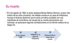 Su muerte
• El 5 de agosto de 1962, la actriz estadounidense Marilyn Monroe, el gran mito
erótico de los años cincuenta, fue hallada muerta en su casa de Hollywood.
Aunque el forense dictaminó que la actriz se había suicidado con una
sobredosis de somníferos, las causas de su muerte permanecen aún
confusas; se apreciaron algunas contradicciones en el informe médico de su
trágico fin.
El día Agosto
1962
Hallada en su
casa de
Hollywood
Desconocida la
causa de su
muerte
 