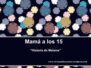 Mamá a los 15 www.vivetuadolescencia.wordpress.com “ Historia de Melanie” 