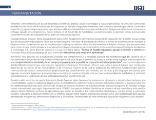 DGB/DCA/01-2018/
4
Teniendo como referencia el actual desarrollo económico, político, social, tecnológico y cultural de México, la Dirección General del
Bachillerato dio inicio a la Actualización de Programas de Estudio integrando elementos tales como los aprendizajes claves, contenidos
específicos y aprendizajes esperados, que atienden al Nuevo Modelo Educativo para la Educación Obligatoria. Además de conservar el
enfoque basado en competencias, hacen énfasis en el desarrollo de habilidades socioemocionales y abordan temas transversales
tomando en cuenta lo estipulado en las políticas educativas vigentes.
Considerando lo anterior, dicha actualización tiene como fundamento el Programa Sectorial de Educación 2013-2018, el cual señala
que la Educación Media Superior debe ser fortalecida para contribuir al desarrollo de México a través de la formación de hombres y
mujeres en las competencias que se requieren para el progreso democrático, social y económico del país, mismos, que son esenciales
para construir una nación próspera y socialmente incluyente basada en el conocimiento. Ésto se retoma específicamente del objetivo
2, estrategia 2.1., en la línea de acción 2.1.4.,que a la letra indica: ación
curricular, las prácticas pedagógicas y los materiale .
Asimismo, este proceso de actualización pretende dar cumplimiento a la finalidad esencial del Bachillerato generar en el
estudiantado el desarrollo de una primera síntesis personal y social que le permita su acceso a la educación superior, a la vez que le dé
1
, así como los objetivos
del Bachillerato General que expresan las siguientes intenciones formativas: ofrecer una cultura general básica; que comprenda
aspectos de la ciencia; de las humanidades y de la técnica; a partir de la cual se adquieran los elementos fundamentales para la
construcción de nuevos conocimientos; proporcionar los conocimientos, los métodos, las técnicas y los lenguajes necesarios para
ingresar a estudios superiores y desempeñarse en éstos de manera eficiente, a la vez que se desarrollan las habilidades y actitudes
esenciales para la realización de una actividad productiva socialmente útil.
Aunado a ello, en virtud de que la Educación Media Superior debe favorecer la convivencia, el respeto a los derechos humanos y la
responsabilidad social, el cuidado de las personas, el entendimiento del entorno, la protección del medio ambiente, la puesta en práctica
de habilidades productivas para el desarrollo integral de los seres humanos, la actualización del presente programa de estudios, incluye
temas transversales que según Figueroa de Katra (2005)2
, enriquecen la labor formativa de manera tal que conectan y articulan los
saberes de los distintos sectores de aprendizaje que dotan de sentido a los conocimientos disciplinares, con los temas y contextos
sociales, culturales y éticos presentes en su entorno; buscan mirar toda la experiencia escolar como una oportunidad para que los
aprendizajes integren sus dimensiones cognitivas y formativas, favoreciendo de esta forma una educación incluyente y con equidad.
1
Diario Oficial de la Federación. (1982). México.
2
Figueroa de Katra, L. (2005). Desarrollo curricular y transversalidad. Revista Internacional Educación Global. Vol. 9. Guadalajara, Jalisco. México. Asociación Mexicana para la Educación
Internacional. Recuperado de: http://paideia.synaptium.net/pub/pesegpatt2/tetra_ir/tt_ponencia.pdf
FUNDAMENTACIÓN
 