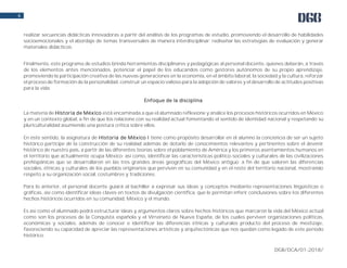 DGB/DCA/01-2018/
6
realizar secuencias didácticas innovadoras a partir del análisis de los programas de estudio, promoviendo el desarrollo de habilidades
socioemocionales y el abordaje de temas transversales de manera interdisciplinar; rediseñar las estrategias de evaluación y generar
materiales didácticos.
Finalmente, este programa de estudios brinda herramientas disciplinares y pedagógicas al personal docente, quienes deberán, a través
de los elementos antes mencionados, potenciar el papel de los educandos como gestores autónomos de su propio aprendizaje,
promoviendo la participación creativa de las nuevas generaciones en la economía, en el ámbito laboral, la sociedad y la cultura, reforzar
el proceso de formación de la personalidad, construir un espacio valioso para la adopción de valores y el desarrollo de actitudes positivas
para la vida.
Enfoque de la disciplina
La materia de Historia de México está encaminada a que el alumnado reflexione y analice los procesos históricos ocurridos en México
y en un contexto global, a fin de que los relacione con su realidad actual fomentando el sentido de identidad nacional y respetando su
pluriculturalidad asumiendo una postura crítica sobre ellos.
En este sentido, la asignatura de Historia de México I tiene como propósito desarrollar en el alumno la conciencia de ser un sujeto
histórico partícipe de la construcción de su realidad además de dotarlo de conocimientos relevantes y pertinentes sobre el devenir
histórico de nuestro país, a partir de las diferentes teorías sobre el poblamiento de América y los primeros asentamientos humanos en
el territorio que actualmente ocupa México; así como, identificar las características político-sociales y culturales de las civilizaciones
prehispánicas que se desarrollaron en las tres grandes áreas geográficas del México antiguo; a fin de que valoren las diferencias
sociales, étnicas y culturales de los pueblos originarios que perviven en su comunidad y en el resto del territorio nacional, mostrando
respeto a su organización social, costumbres y tradiciones.
Para lo anterior, el personal docente guiará al bachiller a expresar sus ideas y conceptos mediante representaciones lingüísticas o
gráficas, así como identificar ideas claves en textos de divulgación científica, que le permitan inferir conclusiones sobre los diferentes
hechos históricos ocurridos en su comunidad, México y el mundo.
Es así como el alumnado podrá estructurar ideas y argumentos claros sobre hechos históricos que marcaron la vida del México actual
como son los procesos de la Conquista española y el Virreinato de Nueva España, de los cuales perviven organizaciones políticas,
económicas y sociales, además de conocer e identificar las diferencias étnicas y culturales producto del proceso de mestizaje,
favoreciendo su capacidad de apreciar las representaciones artísticas y arquitectónicas que nos quedan como legado de este periodo
histórico.
 