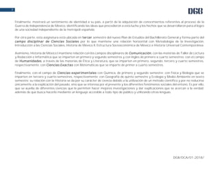 DGB/DCA/01-2018/
7
Finalmente, mostrará un sentimiento de identidad a su país, a partir de la adquisición de conocimientos referentes al proceso de la
Guerra de Independencia de México, identificando las ideas que precedieron a esta lucha y los hechos que se desarrollaron para el logro
de una sociedad independiente de la metrópoli española.
Por otra parte, esta asignatura está ubicada en tercer semestre del nuevo Plan de Estudios del Bachillerato General y forma parte del
campo disciplinar de Ciencias Sociales por lo que mantiene una relación horizontal con Metodología de la Investigación,
Introducción a las Ciencias Sociales, Historia de México II, Estructura Socioeconómica de México e Historia Universal Contemporánea.
Asimismo, Historia de México I mantiene relación con los campos disciplinares de Comunicación, con las materias de Taller de Lectura
y Redacción e Informática que se imparten en primero y segundo semestres y con Ingles de primero a cuarto semestres; con el campo
de Humanidades, a través de las materias de Ética y Literatura, que se imparten en primero, segundo, tercero y cuarto semestres,
respectivamente; con Ciencias Exactas con Matemáticas que se imparte de primer a cuarto semestres.
Finalmente, con el campo de Ciencias experimentales con Química, de primero y segundo semestre; con Física y Biología que se
imparten en tercero y cuarto semestres, respectivamente; con Geografía de quinto semestre y Ecología y Medio Ambiente en sexto
semestre; su relación con la Historia se da por su carácter de ciencia debido a la utilización de un método científico y por no reducirse
únicamente a la explicación del pasado, sino que se interesa por el presente y los diferentes fenómenos sociales del entono. Es por ello,
que se auxilia de diferentes ciencias que le permiten hacer mejores investigaciones y dar explicaciones que se acercan a la verdad;
además de que busca hacerlo mediante un lenguaje accesible a todo tipo de público y utilizando otras lenguas.
 