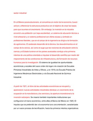 sector industrial



En el México posrevolucionario, al convertirse en rector de la economía, buscó

activar y diferenciar la estructura productiva con el objetivo de crear las bases

para que ocurriera el crecimiento. Sin embargo, la inversión en la industria

encontró una población con baja escolaridad, un sistema de educación técnica a

nivel artesanal y un sistema profesional con oferta escasa y centrado en

profesiones liberales, que en el campo de la ingeniería se dirigía a la formación

de agrónomos. El acelerado desarrollo de la técnica, los descubrimientos en el

campo de la ciencia, así como el auge que las nociones de articulación entre la

ciencia y el Estado tuvieron en los países avanzados condujo a los primeros

intentos de una política orientada a impulsar el desarrollo científico por medio del

mejoramiento de las condiciones de infraestructura y de formación de recursos

humanos para la investigación. El sistema de igualdad de oportunidades

económicas y sociales del nuevo orden dio lugar a la creación de Escuelas

Primarias Industriales de Artes y Oficios, y en 1916 a la Escuela Práctica de

Ingenieros Mecánicos Electricistas y a la Escuela Nacional de Química

Industrial.



A partir de 1921, el ritmo de las actividades económicas se recuperó y

aparecieron nuevas actividades industriales dándose un crecimiento de la

ocupación en la manufactura y los servicios y la apertura incondicional a la

inversión extranjera. Se crearon también importantes instituciones que

configuraron el marco económico, entre ellas el Banco de México en 1925. El

impulso que se pretendió dar a la economía tuvo una orientación, caracterizada

por un nuevo proceso de tecnificación, hacia los primeros intentos organizativos
 