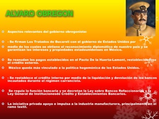 ALVARO OBREGON
 Aspectos relevantes del gobierno obregonista:
 - Se firman Los Tratados de Bucareli con el gobierno de Estados Unidos por
 medio de los cuales se obtiene el reconocimiento diplomático de nuestro país y se
garantizan los intereses y propiedades estadounidenses en México.
 Se reanudan los pagos establecidos en el Pacto De la Huerta-Lamont, restableciéndose
el crédito externo.
 México queda más vinculado a la política hegemónica de los Estados Unidos.
 - Se restablece el crédito interno por medio de la liquidación y devolución de los bancos
incautados durante el régimen carrancista.
 Se regula la función bancaria y se decretan la Ley sobre Bancos Refaccionarios y la
Ley General de Institucionesde Crédito y Establecimientos Bancarios.
 La iniciativa privada apoya e impulsa a la industria manufacturera, principalmente en el
ramo textil.
 