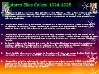 Plutarco Elías Calles: 1924-1928
 - Integra un gabinete plural: obregonistas como Alberto J. Pani y Aarón Sáenz; jóvenes
como Manuel Gómez Morín; sonorenses como Gilberto Valenzuela y Luis L. León;
seguidores propios como Joaquín Amaro en la Secretaría de Guerra que moderniza al
ejército mexicano.
 - En política monetaria y crediticia, establece el Banco de México (como banco único
de emisión de moneda, lo que favoreció la confianza en el desarrollo económico del
país), el Banco de Crédito Agrario y la Comisión Nacional Bancaria.
 - En política agropecuaria se inician obras muy importantes de riego por medio de la
Comisión Nacional de Irrigación y para vincular el campo con las zonas urbanas se creó
la Comisión Nacional de Caminos, que proyecta diversas carreteras como la México-
Puebla.
 Se funda el Banco de Crédito Agrícola y la Comisión Nacional Agraria. Se moderniza y
amplía el sistema ferroviario. Para reglamentar la repartición de tierras ejidales se
promulga la Ley Fraga. Se crean las primeras escuelas agrarias.
 - En el ámbito obrero se crea la Ley de Pensiones Civiles y un nuevo Código Civil. Apoyo
irrestricto del gobierno a la CROM y a su dirigente Luis N. Morones.
 - En política exterior estableció vínculos con otros países como la URSS y apoyó al
movimiento de César Augusto Sandino en Nicaragua, lo que provocó malestar en
Estados Unidos. Este país temía que el gobierno expropiara los inmensos latifundios
que tenían los estadounidenses en México
 