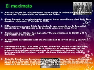 El maximato
 La Constitución fue reformada para hacer posible la reelección, particularmente
la de Álvaro Obregón, quién era apoyado por Calles.
 Álvaro Obregón es asesinado antes de poder tomar posesión por José León Toral
(fanático religioso) el 17 de julio de 1928.
 El Maximato generó una Crisis Económica la cual aumentó por la Depresión
Económica de 1929 (Quiebra de la Bolsa de Valores en Nueva York).
 Condiciones del México: País Agrícola, 70% Importaciones de EE.UU. y 75 %
Exportaciones hacia EE.UU.
 El Maximato caracterizado por una inestabilidad de la vida oficial y una Crisis
Política.
 Fundación del PNR 1° SEP 1928 (Fin del Caudillismo - Era de las Instituciones)
Emilio Portes Gil (30 noviembre 1928 – 4 febrero 1930) tiene conflictos con
organizaciones obreras principalmente la Confederación Regional Obrera
Mexicana (C.R.O.M.), también rompió relaciones diplomáticas con la Unión
Soviética.
 Rebelión Escobarista: Levantamiento armado (en Veracruz, Sonora, Chihuahua,
Nuevo León y Durango) encabezado por José Gonzalo Escobar desconocía a
Portes Gil. Calles como encargado provisional de la Secretaria de Guerra y Marina
combatió a los rebeldes y en 3 meses culminó el conflicto.
 