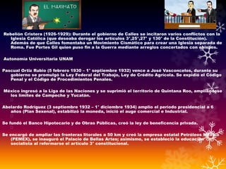 Rebelión Cristera (1926-1929): Durante el gobierno de Calles se incitaron varios conflictos con la
Iglesia Católica (que deseaba derogar los artículos 3°,25°,27° y 130° de la Constitución).
Además de que Calles fomentaba un Movimiento Cismático para crear una Iglesia separada de
Roma. Fue Portes Gil quien puso fin a la Guerra mediante arreglos concertados con obispos.
Autonomía Universitaria UNAM
Pascual Ortiz Rubio (5 febrero 1930 – 1° septiembre 1932) vence a José Vasconcelos, durante su
gobierno se promulgó la Ley Federal del Trabajo, Ley de Crédito Agrícola. Se expidió el Código
Penal y el Código de Procedimientos Penales.
México ingresó a la Liga de las Naciones y se suprimió el territorio de Quintana Roo, ampliándose
los límites de Campeche y Yucatán.
Abelardo Rodríguez (3 septiembre 1932 – 1° diciembre 1934) amplío el período presidencial a 6
años (Plan Sexenal), estabilizó la moneda, inició el auge comercial e Industrial.
Se fundó el Banco Hipotecario y de Obras Públicas, creó la ley de beneficencia privada.
Se encargó de ampliar las fronteras litorales a 50 km y creó la empresa estatal Petróleos México
(PEMEX), se inauguró el Palacio de Bellas Artes; asimismo, se estableció la educación
socialista al reformarse el artículo 3° constitucional.
 
