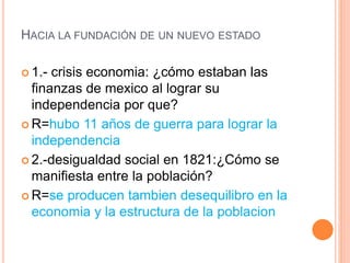 HACIA LA FUNDACIÓN DE UN NUEVO ESTADO
 1.- crisis economia: ¿cómo estaban las
finanzas de mexico al lograr su
independencia por que?
 R=hubo 11 años de guerra para lograr la
independencia
 2.-desigualdad social en 1821:¿Cómo se
manifiesta entre la población?
 R=se producen tambien desequilibro en la
economia y la estructura de la poblacion
 