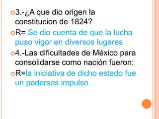 3.-¿A que dio origen la
constitucion de 1824?
R= Se dio cuenta de que la lucha
puso vigor en diversos lugares
4.-Las dificultades de México para
consolidarse como nación fueron:
R=la iniciativa de dicho estado fue
un podersos impulso
 