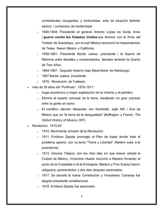 3
combatientes insurgentes y borbonistas, ante tal situación Iturbide
abdicó. / comienzos de modernidad
o 1846-1848. Presidente el general Antonio López de Santa Anna
/ guerra contra los Estados Unidos que terminó con la firma del
Tratado de Guadalupe, por el cual México reconoció la independencia
de Texas, Nuevo México y California.
o 1858-1861. Presidente Benito Juárez, presidente / la Guerra de
Reforma entre liberales y conservadores, llamada también la Guerra
de Tres Años.
o 1864-1867. Segundo Imperio bajo Maximiliano de Habsburgo
o 1867 Benito Juárez, presidente
o 1876. Revolución de Tuxtepec
 más de 30 años del “Porfiriato”, 1876-1911:
o Auge económico y mayor explotación de la minería y el petróleo.
o Eliminó el reparto comunal de la tierra, resultando en gran pobreza
entre la gente sin tierra.
o El científico alemán Alexander von Humboldt, siglo XIX / dice de
México que es “la tierra de la desigualdad” (Buffington y French, The
Oxford History of Mexico, 397)
 Revolución, 1910-20
o 1910. Movimiento armado de la Revolución.
o 1911. Emiliano Zapata promulgó el Plan de Ayala donde trata el
problema agrario, con su lema "Tierra y Libertad", Madero sube a la
presidencia.
o 1913. Decena Trágica; son los diez días en que estuvo sitiada la
Ciudad de México, Victoriano Huerta traicionó a Madero firmando el
pacto de la Ciudadela ó de la Embajada. Madero y Pino Suárez fueron
obligados, aprehendidos y dos días después asesinados.
o 1917. Se decretó la nueva Constitución y Venustiano Carranza fue
elegido presidente constitucional.
o 1919. Emiliano Zapata fue asesinado.
 
