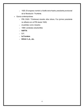 4
o 1920. El congreso nombró a Adolfo de la Huerta presidente provisional
de la Revolución Triunfante.
 Epoca contemporánea
o PRI (1929 / *Cárdenas) durante años /ahora, Fox (primer presidente
no afiliado con el PRI desde 1929)
o el petróleo como industria
o 1968 / protestas estudiantiles
o NAFTA
o D.F.
o la Frontera
o EEUU / L.A., etc.
 