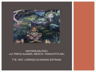 HISTORIA MILITAR I
«LA TRIPLE ALIANZA, MÉXICO- TENOCHTITLAN»
TTE. HIST. LORENZO ALVARADO ESTRADA
 