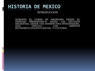 HISTORIA DE MEXICO
INTRODUCCION
DURANTE EL CURSO SE ABORDARA DESDE EL
PERIODO PREHISPANICO HASTA LAS DECADAS
RECIENTES, DESDE UNA PERSPECTIVA INTEGRADORA,
QUE
VINCULA
LOS
AMBITOS
ECONOMICO,POLITICO,SOCIAL Y CULTURAL

 