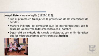 Joseph Lister cirujano inglés ( 1827-1912).
• Fue el primero en trabajar en la prevención de las infecciones de
heridas
• Manera indirecta de demostrar que los microorganismos son la
causa de las enfermedades infecciosas en el hombre
• Desarrolló un método de cirugía antiséptica, con el fin de evitar
que los microorganismos penetraran a las heridas
 
