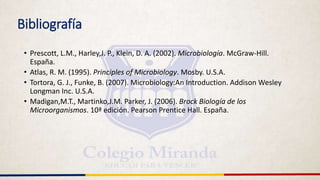 Bibliografía
• Prescott, L.M., Harley,J. P., Klein, D. A. (2002). Microbiología. McGraw-Hill.
España.
• Atlas, R. M. (1995). Principles of Microbiology. Mosby. U.S.A.
• Tortora, G. J., Funke, B. (2007). Microbiology:An Introduction. Addison Wesley
Longman Inc. U.S.A.
• Madigan,M.T., Martinko,J.M. Parker, J. (2006). Brock Biología de los
Microorganismos. 10ª edición. Pearson Prentice Hall. España.
 