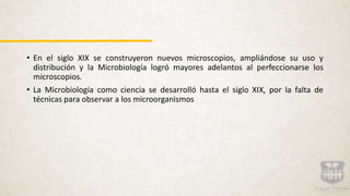 • En el siglo XIX se construyeron nuevos microscopios, ampliándose su uso y
distribución y la Microbiología logró mayores adelantos al perfeccionarse los
microscopios.
• La Microbiología como ciencia se desarrolló hasta el siglo XIX, por la falta de
técnicas para observar a los microorganismos
 