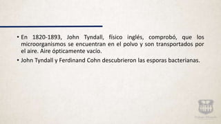 • En 1820-1893, John Tyndall, físico inglés, comprobó, que los
microorganismos se encuentran en el polvo y son transportados por
el aire. Aire ópticamente vacío.
• John Tyndall y Ferdinand Cohn descubrieron las esporas bacterianas.
 