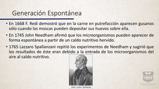 Generación Espontánea
• En 1668 F. Redi demostró que en la carne en putrefacción aparecen gusanos
sólo cuando las moscas pueden depositar sus huevos sobre ella.
• En 1745 John Needham afirmó que los microorganismos pueden aparecer de
forma espontánea a partir de un caldo nutritivo hervido.
• 1765 Lazzaro Spallanzani repitió los experimentos de Needham y sugirió que
los resultados de éste eran debido a la entrada de los microorganismos del
aire al caldo nutritivo.
 