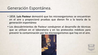 Generación Espontánea.
• 1858. Luis Pasteur demostró que los microorganismos se encuentran
en el aire y proporcionó pruebas que dieron fin a la teoría de la
generación espontánea
• Los descubrimientos de Pasteur condujeron al desarrollo de técnicas
que se utilizan en el laboratorio y en los protocolos médicos para
prevenir la contaminación por los microorganismos que hay en el aire.
 