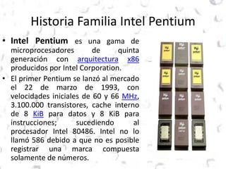 Historia Familia Intel Pentium 
• Intel Pentium es una gama de 
microprocesadores de quinta 
generación con arquitectura x86 
producidos por Intel Corporation. 
• El primer Pentium se lanzó al mercado 
el 22 de marzo de 1993, con 
velocidades iniciales de 60 y 66 MHz, 
3.100.000 transistores, cache interno 
de 8 KiB para datos y 8 KiB para 
instrucciones; sucediendo al 
procesador Intel 80486. Intel no lo 
llamó 586 debido a que no es posible 
registrar una marca compuesta 
solamente de números. 
 