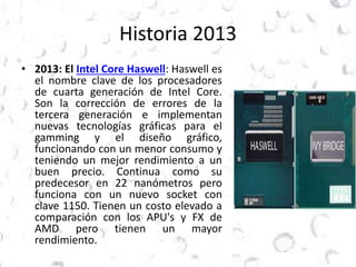 Historia 2013 
• 2013: El Intel Core Haswell: Haswell es 
el nombre clave de los procesadores 
de cuarta generación de Intel Core. 
Son la corrección de errores de la 
tercera generación e implementan 
nuevas tecnologías gráficas para el 
gamming y el diseño gráfico, 
funcionando con un menor consumo y 
teniendo un mejor rendimiento a un 
buen precio. Continua como su 
predecesor en 22 nanómetros pero 
funciona con un nuevo socket con 
clave 1150. Tienen un costo elevado a 
comparación con los APU's y FX de 
AMD pero tienen un mayor 
rendimiento. 
 