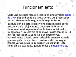 Funcionamiento 
Cada una de estas fases se realiza en uno o varios ciclos 
de CPU, dependiendo de la estructura del procesador, 
y concretamente de su grado de segmentación. 
La duración de estos ciclos viene determinada por la 
frecuencia de reloj, y nunca podrá ser inferior al 
tiempo requerido para realizar la tarea individual 
(realizada en un solo ciclo) de mayor coste temporal. El 
microprocesador se conecta a un circuito PLL, 
normalmente basado en un cristal de cuarzo capaz de 
generar pulsos a un ritmo constante, de modo que 
genera varios ciclos (o pulsos) en un segundo. Este 
reloj, en la actualidad, genera miles de megahercios. 
 