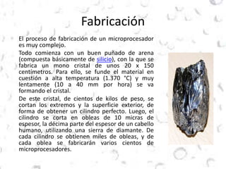 Fabricación 
El proceso de fabricación de un microprocesador 
es muy complejo. 
Todo comienza con un buen puñado de arena 
(compuesta básicamente de silicio), con la que se 
fabrica un mono cristal de unos 20 x 150 
centímetros. Para ello, se funde el material en 
cuestión a alta temperatura (1.370 °C) y muy 
lentamente (10 a 40 mm por hora) se va 
formando el cristal. 
De este cristal, de cientos de kilos de peso, se 
cortan los extremos y la superficie exterior, de 
forma de obtener un cilindro perfecto. Luego, el 
cilindro se corta en obleas de 10 micras de 
espesor, la décima parte del espesor de un cabello 
humano, utilizando una sierra de diamante. De 
cada cilindro se obtienen miles de obleas, y de 
cada oblea se fabricarán varios cientos de 
microprocesadores. 
 