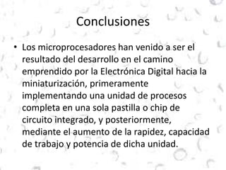 Conclusiones 
• Los microprocesadores han venido a ser el 
resultado del desarrollo en el camino 
emprendido por la Electrónica Digital hacia la 
miniaturización, primeramente 
implementando una unidad de procesos 
completa en una sola pastilla o chip de 
circuito integrado, y posteriormente, 
mediante el aumento de la rapidez, capacidad 
de trabajo y potencia de dicha unidad. 
 