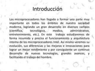 Introducción 
Los microprocesadores han llegado a formar una parte muy 
importante en todos los ámbitos de nuestra sociedad 
moderna, logrando un gran desarrollo en diversos campos 
(científico, tecnológico, medico, administrativo, 
entretenimiento, etc.). En este trabajo estudiaremos de 
forma resumida y precisa el funcionamiento y arquitectura 
interna de los microprocesadores Intel. Así mismo veremos su 
evolución, sus diferencias y las mejoras e innovaciones para 
lograr un mejor rendimiento y por consiguiente un continuo 
desarrollo de nuevas tecnologías, grandes avances, y 
facilitando el trabajo del hombre. 
 