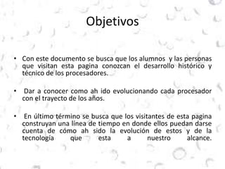 Objetivos 
• Con este documento se busca que los alumnos y las personas 
que visitan esta pagina conozcan el desarrollo histórico y 
técnico de los procesadores. 
• Dar a conocer como ah ido evolucionando cada procesador 
con el trayecto de los años. 
• En último término se busca que los visitantes de esta pagina 
construyan una línea de tiempo en donde ellos puedan darse 
cuenta de cómo ah sido la evolución de estos y de la 
tecnología que esta a nuestro alcance. 
 