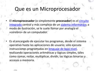 Que es un Microprocesador 
• El microprocesador (o simplemente procesador) es el circuito 
integrado central y más complejo de un sistema informático; a 
modo de ilustración, se le suele llamar por analogía el 
«cerebro» de un computador. 
• Es el encargado de ejecutar los programas, desde el sistema 
operativo hasta las aplicaciones de usuario; sólo ejecuta 
instrucciones programadas en lenguaje de bajo nivel, 
realizando operaciones aritméticas y lógicas simples, tales 
como sumar, restar, multiplicar, dividir, las lógicas binarias y 
accesos a memoria. 
 