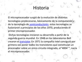 Historia 
El microprocesador surgió de la evolución de distintas 
tecnologías predecesoras, básicamente de la computación y 
de la tecnología de semiconductores. estas tecnologías se 
fusionaron a principios de los años 1970, produciendo el 
primer microprocesador. 
Dichas tecnologías iniciaron su desarrollo a partir de la 
segunda guerra mundial. En 1948 en los laboratorios Bell 
crearon el transistor. En 1971 la compañía Intel consiguió por 
primera vez poner todos los transistores que constituían un 
procesador sobre un único circuito integrado, el"4004 "', nacía 
el microprocesador. 
 
