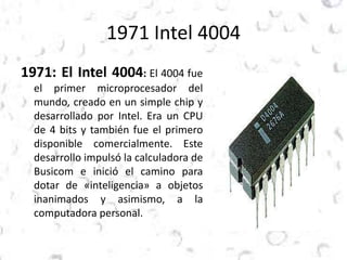 1971 Intel 4004 
1971: El Intel 4004: El 4004 fue 
el primer microprocesador del 
mundo, creado en un simple chip y 
desarrollado por Intel. Era un CPU 
de 4 bits y también fue el primero 
disponible comercialmente. Este 
desarrollo impulsó la calculadora de 
Busicom e inició el camino para 
dotar de «inteligencia» a objetos 
inanimados y asimismo, a la 
computadora personal. 
 