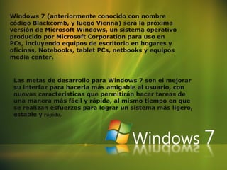 Windows 7 (anteriormente conocido con nombre código Blackcomb, y luego Vienna) será la próxima versión de Microsoft Windows, un sistema operativo producido por Microsoft Corporation para uso en PCs, incluyendo equipos de escritorio en hogares y oficinas, Notebooks, tablet PCs, netbooks y equipos media center. Las metas de desarrollo para Windows 7 son el mejorar su interfaz para hacerla más amigable al usuario, con nuevas caracteristicas que permitirán hacer tareas de una manera más fácil y rápida, al mismo tiempo en que se realizan esfuerzos para lograr un sistema más ligero, estable y  rápido. 