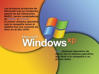 Los primeros productos de Microsoft tras su fundación, aparte de los intérpretes BASIC, serían compiladores de  COBOL  y  Fortran . El primer sistema operativo que la compañía lanzó al público fue una variante de Unix en el año 1979. DOS  ( Sistema Operativo de disco ) fue el sistema operativo que llevó a la compañía a su primer éxito. 