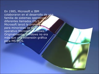 En 1985, Microsoft e IBM colaboraron en el desarrollo de una familia de sistemas operativos diferentes llamados OS/2. Luego, Microsoft lanzó la primera versión para minoristas de su sistema operativo Microsoft Windows. Originalmente, Windows no era más que una extensión gráfica para MS-DOS.  