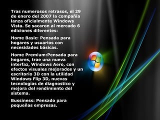 Tras numerosos retrasos, el 29 de enero del 2007 la compañía lanza oficialmente Windows Vista. Se sacaron al mercado 6 ediciones diferentes: Home Basic: Pensada para hogares y usuarios con necesidades básicas. Home Premium:Pensada para hogares, trae una nueva interfaz, Windows Aero, con efectos visuales mejorados y un escritorio 3D con la utilidad Windows Flip 3D, nuevas tecnologías de diagnostico y mejora del rendimiento del sistema. Bussiness: Pensado para pequeñas empresas. 