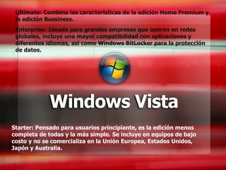 Starter: Pensado para usuarios principiante, es la edición menos completa de todas y la más simple. Se incluye en equipos de bajo costo y no se comercializa en la Unión Europea, Estados Unidos, Japón y Australia. Ultimate: Combina las características de la edición Home Premium y la edición Bussiness. Enterprise: Ideada para grandes empresas que operen en redes globales, incluye una mayor compatibilidad con aplicaciones y diferentes idiomas, así como Windows BitLocker para la protección de datos. 