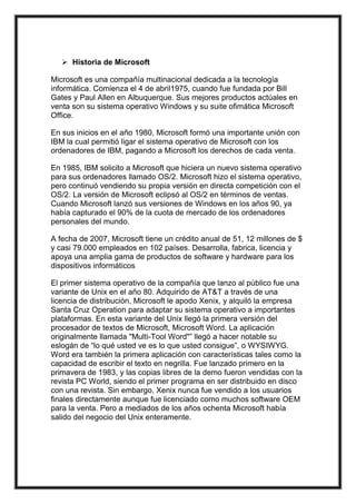 Historia de Microsoft <br />Microsoft es una compañía multinacional dedicada a la tecnología informática. Comienza el 4 de abril1975, cuando fue fundada por Bill Gates y Paul Allen en Albuquerque. Sus mejores productos actúales en venta son su sistema operativo Windows y su suite ofimática Microsoft Office.<br />En sus inicios en el año 1980, Microsoft formó una importante unión con IBM la cual permitió ligar el sistema operativo de Microsoft con los ordenadores de IBM, pagando a Microsoft los derechos de cada venta.<br />En 1985, IBM solicito a Microsoft que hiciera un nuevo sistema operativo para sus ordenadores llamado OS/2. Microsoft hizo el sistema operativo, pero continuó vendiendo su propia versión en directa competición con el OS/2. La versión de Microsoft eclipsó al OS/2 en términos de ventas. Cuando Microsoft lanzó sus versiones de Windows en los años 90, ya había capturado el 90% de la cuota de mercado de los ordenadores personales del mundo.<br />A fecha de 2007, Microsoft tiene un crédito anual de 51, 12 millones de $ y casi 79.000 empleados en 102 países. Desarrolla, fabrica, licencia y apoya una amplia gama de productos de software y hardware para los dispositivos informáticos<br />El primer sistema operativo de la compañía que lanzo al público fue una variante de Unix en el año 80. Adquirido de AT&T a través de una licencia de distribución, Microsoft le apodo Xenix, y alquiló la empresa Santa Cruz Operation para adaptar su sistema operativo a importantes plataformas. En esta variante del Unix llegó la primera versión del procesador de textos de Microsoft, Microsoft Word. La aplicación originalmente llamada quot;
Multi-Tool Wordquot;
” llegó a hacer notable su eslogán de “lo qué usted ve es lo que usted consigue”, o WYSIWYG. Word era también la primera aplicación con características tales como la capacidad de escribir el texto en negrilla. Fue lanzado primero en la primavera de 1983, y las copias libres de la demo fueron vendidas con la revista PC World, siendo el primer programa en ser distribuido en disco con una revista. Sin embargo, Xenix nunca fue vendido a los usuarios finales directamente aunque fue licenciado como muchos software OEM para la venta. Pero a mediados de los años ochenta Microsoft había salido del negocio del Unix enteramente.<br />Software para aplicaciones<br />A medida que las ventas de MS-DOS se disparaban, Microsoft empezó a desarrollar una serie de aplicaciones para PC con fines comerciales. En 1982 salió al mercado Multiplan, un programa de hoja de cálculo, y el año siguiente se puso a la venta el procesador de textos denominado Microsoft Word. En 1984 Microsoft fue una de las primeras compañías del sector que se dedicó a desarrollar aplicaciones para Macintosh, una computadora personal creada por la compañía Apple Computer. En un principio, Microsoft obtuvo grandes éxitos de venta de programas para Macintosh como Word, Excel y Works (un grupo de aplicaciones integradas en un paquete). No obstante, Multiplan para MS-DOS fue casi totalmente sustituido por la famosa hoja de cálculo de Lotus Development Corporation, Lotus 1-2-3. <br />Windows<br />En 1985 Microsoft lanzó Windows, un sistema operativo que ampliaba las prestaciones de MS-DOS e incorporaba por primera vez una interfaz gráfica de usuario. Windows 2.0, que salió a la venta en 1987, mejoraba el rendimiento y ofrecía un nuevo aspecto visual. Tres años más tarde apareció una nueva versión, Windows 3.0, a la que siguieron Windows 3.1 y 3.11. Estas versiones, que ya venían preinstaladas en la mayoría de los equipos, se convirtieron rápidamente en los sistemas operativos más utilizados de todo el mundo. En 1990 Microsoft pasó a ser la empresa líder de programas informáticos y alcanzó unas ventas anuales de más de mil millones de dólares. <br />Cuando Microsoft se encontraba en la cima del mercado de los programas para PC, la compañía fue acusada de ejercer prácticas empresariales monopolísticas. En 1990, la Comisión Federal de Comercio estadounidense (FTC, siglas en inglés) comenzó a investigar a Microsoft por supuestas prácticas contrarias a la libre competencia, pero fue incapaz de dictar sentencia y cerró el caso. El Departamento de Justicia estadounidense continuó la investigación.<br />En 1991 Microsoft e IBM finalizaron una década de colaboración cuando decidieron seguir caminos diferentes en la siguiente generación de sistemas operativos para ordenadores personales. IBM continuó con un antiguo proyecto en común con Microsoft, un sistema operativo denominado OS/2 (que salió al mercado en 1987), mientras Microsoft decidió desarrollar su sistema operativo gráfico Windows. En 1993 Apple perdió un juicio contra Microsoft al que acusaba de violación de las leyes de derechos de autor por haber copiado ilegalmente el diseño de la interfaz gráfica de Macintosh. El fallo fue más adelante confirmado por un tribunal de apelación. <br />Windows NT, un sistema operativo diseñado para entornos empresariales, fue lanzado en 1993. Al año siguiente, la compañía y el Departamento de Justicia firmaron un acuerdo en el que se pedía a Microsoft que modificase la forma de vender y conceder licencias para sus sistemas operativos a los fabricantes de computadoras. En 1995 la compañía lanzó Windows 95, un entorno multitarea con interfaz simplificada y con otras funciones mejoradas. A las siete semanas de su lanzamiento se habían vendido siete millones de copias.<br />Mejoras en sus productos<br />Microsoft empezó a operar en el campo de los medios de comunicación y creó The Microsoft Network en 1995 y MSNBC un año después. Además, en 1996 Microsoft presentó Windows CE, un sistema operativo para computadoras de bolsillo. En 1997 Microsoft pagó 425 millones de dólares por la adquisición de WebTV Networks, un fabricante de dispositivos de bajo costo para conectar televisiones a Internet. Ese mismo año Microsoft invirtió mil millones de dólares en Comcast Corporation, un operador estadounidense de televisión por cable, como parte de su política de extender la disponibilidad de conexiones de alta velocidad a Internet.<br />A finales de 1997 el Departamento de Justicia acusó a Microsoft de violar el acuerdo de 1994 al obligar a los fabricantes de computadoras que instalaban Windows 95 a la inclusión de Internet Explorer, un programa para navegar por Internet. El gobierno sostuvo que la compañía se estaba aprovechando de su posición en el mercado de los sistemas operativos para obtener el control de los exploradores de Internet. Microsoft afirmó que debía disponer del derecho de mejorar la funcionalidad de Windows integrando en el sistema operativo funciones relacionadas con Internet. Por otra parte, a finales de 1997, la compañía Sun Microsystems demandó a Microsoft, alegando que había incumplido el contrato por el que se le permitía utilizar el lenguaje de programación universal JAVA, de Sun, al introducir mejoras sólo para Windows. En noviembre de 1998 un tribunal dictó sentencia en contra de Microsoft por un mandamiento presentado por Sun ese mismo año. Dicho mandamiento obligaba a Microsoft a revisar su software para cumplir los estándares de compatibilidad con JAVA. Microsoft apeló la sentencia. <br />A principios de 1998 Microsoft llegó a un acuerdo temporal con el Departamento de Justicia que permitía a los fabricantes de PC ofrecer una versión de Windows 95 sin acceso a Internet Explorer. No obstante, en mayo de1998 el Departamento de Justicia y veinte estados de Estados Unidos presentaron demandas contra Microsoft por supuestas prácticas monopolísticas y por abusar de posición dominante en el mercado para hundir a la competencia. Estas demandas obligaron a Microsoft a vender Windows sin Internet Explorer o a incluir Navigator, el explorador de Web de Netscape Communications Corporation, la competencia. Las demandas también obligaron a modificar algunos contratos y la política de precios. <br />En junio de 1998 Microsoft lanzó Windows 98, que incluye funciones integradas para acceso a Internet. Al mes siguiente Bill Gates nombró presidente de la compañía a Steve Ballmer, hasta entonces vicepresidente ejecutivo, y éste se hizo cargo de la supervisión de las actividades empresariales cotidianas de Microsoft. <br />El juicio contra Microsoft por haber violado las leyes antimonopolio comenzó en octubre de 1998. Ejecutivos de Netscape, Sun y otras muchas compañías de software y hardware testificaron acerca de sus contratos empresariales con Microsoft. En noviembre de 1999 el juez del tribunal federal, tras escuchar a los testigos convocados, expuso sus conclusiones y declaró que Microsoft poseía un monopolio en el mercado de sistemas operativos. En abril de 2000, el juez hizo pública la sentencia contra la compañía por haber violado las leyes antimonopolio al emplear tácticas que entorpecían la competitividad. Microsoft recurrió el fallo.<br />En 1999 Microsoft pagó 5.000 millones de dólares a la compañía de telecomunicaciones AT&T Corp. para utilizar su sistema operativo Windows CE en dispositivos diseñados para ofrecer a los consumidores servicios integrados de televisión por cable, teléfono y acceso rápido a Internet. Además, ese mismo año, la compañía lanzó Windows 2000, la versión más actualizada del sistema operativo Windows NT. En enero de 2000 Bill Gates traspasó su cargo de presidente ejecutivo (CEO) a Ballmer, un cambio que le ha permitido a aquél centrarse en el desarrollo de nuevos productos y tecnologías. <br />