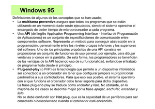 Windows 95
Definiciones de algunos de los conceptos que se han usado:
• La multitarea preventiva asegura que todos los programas que se están
utilizando en un momento dado serán ejecutados, siendo el sistema operativo el
encargado de ceder tiempo de microprocesador a cada programa.
• Una API (del inglés Application Programming Interface - Interfaz de Programación
de Aplicaciones) es un conjunto de especificaciones de comunicación entre
componentes software. Representa un método para conseguir abstracción en la
programación, generalmente entre los niveles o capas inferiores y los superiores
del software. Uno de los principales propósitos de una API consiste en
proporcionar un conjunto de funciones de uso general, por ejemplo, para dibujar
ventanas o iconos en la pantalla. De esta forma, los programadores se benefician
de las ventajas de la API haciendo uso de su funcionalidad, evitándose el trabajo
de programar todo desde el principio.
• Plug-and-play (o PnP) es la tecnología que permite a un dispositivo informático
ser conectado a un ordenador sin tener que configurar jumpers ni proporcionar
parámetros a sus controladores. Para que eso sea posible, el sistema operativo
con el que funciona el ordenador debe tener soporte para dicho dispositivo.
La frase plug-and-play se traduce como enchufar y listo. No obstante, en la
mayoría de los casos se describe mejor por la frase apagar, enchufar, encender y
listo.
No se debe confundir con Hot plug, que es la capacidad de un periférico para ser
conectado o desconectado cuando el ordenador está encendido.
 