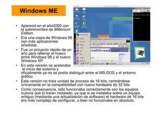 Windows ME
• Apareció en el año2000 con
el sobrenombre de Millenium
Edition.
• Era una copia de Windows 98
con más aplicaciones
añadidas.
• Fue un proyecto rápido de un
año para rellenar el hueco
entre Windows 98 y el nuevo
Windows XP.
• En esta versión se aceleraba
el inicio del sistema y
oficialmente ya no se podía distinguir entre el MS-DOS y el entorno
gráfico.
• Esta versión no traía unidad de proceso de 16 bits, centrándose
únicamente en la compatibilidad con nuevo hardware de 32 bits.
• Como consecuencia, sólo funcionaba correctamente con los equipos
nuevos que lo traían instalado, ya que si se instalaba sobre un equipo
antiguo (mediante una actualización de software) el hardware de 16 bits
era más complejo de configurar, o bien no funcionaba en absoluto.
 
