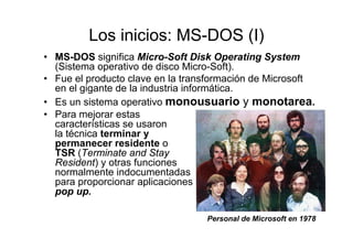 Los inicios: MS-DOS (I)
• MS-DOS significa Micro-Soft Disk Operating System
(Sistema operativo de disco Micro-Soft).
• Fue el producto clave en la transformación de Microsoft
en el gigante de la industria informática.
• Es un sistema operativo monousuario y monotarea.
• Para mejorar estas
características se usaron
la técnica terminar y
permanecer residente o
TSR (Terminate and Stay
Resident) y otras funciones
normalmente indocumentadas
para proporcionar aplicaciones
pop up.
Personal de Microsoft en 1978
 