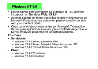 Windows NT 4.0
• Las ediciones para servidores de Windows NT 4.0 además
incorporan un Servidor Web, IIS 2.0.
• Además soporta de forma nativa los plugins y extensiones de
Microsoft Frontpage, una aplicación para la creación de sitio
web y su mantenimiento.
• Otras características importantes son Microsoft Transaction
Server para aplicaciones en red, y Microsoft Message Queue
Server (MSMQ), para mejorar las comunicaciones.
Ediciones
• Servidores
– Windows NT 4.0 Server, lanzado en 1996.
– Windows NT 4.0 Server, Enterprise Edition, lanzado en 1997.
– Windows NT 4.0 Terminal Server, lanzado en 1998.
• Otros
– Windows NT 4.0 Workstation
– Windows NT 4.0 Embedded
 