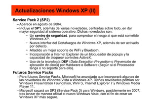 Actualizaciones Windows XP (II)
Service Pack 2 (SP2)
– Aparece en agosto de 2004.
– Incluye el SP1, además de varias novedades, centradas sobre todo, en dar
mayor seguridad al sistema operativo. Dichas novedades son:
• Un centro de seguridad, para comprobar el riesgo al que está sometido
Windows XP.
• Nueva interfaz del Cortafuegos de Windows XP, además de ser activado
por defecto.
• Añadido un mejor soporte de WiFi y Bluetooth.
• Incorporación a Internet Explorer de un bloqueador de popups y la
capacidad de bloquear controles ActiveX.
• Uso de la tecnología DEP (Data Execution Prevention o Prevención de
ejecución de datos) por Hardware o Software (Según si el Procesador
tenga o no soporte para ello).
Futuros Service Packs
– Para futuros Service Packs, Microsoft ha anunciado que incorporará algunas de
las novedades de Windows Vista a Windows XP. Dichas novedades podrían ser
Windows Presentation Foundation, WinFS, Internet Explorer 7 y Windows Media
Player 11.
– Microsoft sacará un SP3 (Service Pack 3) para Windows, posiblemente en 2007,
tras lanzar de manera oficial el nuevo Windows Vista, con el fin de crear un
Windows XP más seguro.
 