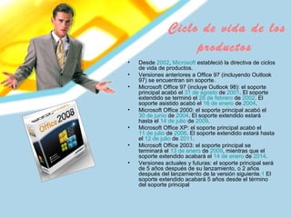 Ciclo de vida de los
productos
• Desde 2002, Microsoft estableció la directiva de ciclos
de vida de productos.
• Versiones anteriores a Office 97 (incluyendo Outlook
97) se encuentran sin soporte.
• Microsoft Office 97 (incluye Outlook 98): el soporte
principal acabó el 31 de agosto de 2001. El soporte
extendido se terminó el 28 de febrero de 2002. El
soporte asistido acabó el 16 de enero de 2004.
• Microsoft Office 2000: el soporte principal acabó el
30 de junio de 2004. El soporte extendido estará
hasta el 14 de julio de 2009.
• Microsoft Office XP: el soporte principal acabó el
11 de julio de 2006. El soporte extendido estará hasta
el 12 de julio de 2011.
• Microsoft Office 2003: el soporte principal se
terminará el 13 de enero de 2009, mientras que el
soporte extendido acabará el 14 de enero de 2014.
• Versiones actuales y futuras: el soporte principal será
de 5 años después de su lanzamiento, o 2 años
después del lanzamiento de la versión siguiente.1 El
soporte extendido acabará 5 años desde el término
del soporte principal
 