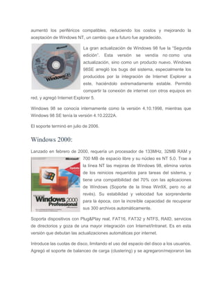 aumentó los periféricos compatibles, reduciendo los costos y mejorando la
aceptación de Windows NT, un cambio que a futuro fue agradecido.
La gran actualización de Windows 98 fue la “Segunda
edición”. Esta versión se vendía no como una
actualización, sino como un producto nuevo. Windows
98SE arregló los bugs del sistema, especialmente los
producidos por la integración de Internet Explorer a
este, haciéndolo extremadamente estable. Permitió
compartir la conexión de internet con otros equipos en
red, y agregó Internet Explorer 5.
Windows 98 se conocía internamente como la versión 4.10.1998, mientras que
Windows 98 SE tenía la versión 4.10.2222A.
El soporte terminó en julio de 2006.
Windows 2000:
Lanzado en febrero de 2000, requería un procesador de 133MHz, 32MB RAM y
700 MB de espacio libre y su núcleo es NT 5.0. Trae a
la línea NT las mejoras de Windows 98, elimina varios
de los reinicios requeridos para tareas del sistema, y
tiene una compatibilidad del 70% con las aplicaciones
de Windows (Soporte de la línea Win9X, pero no al
revés). Su estabilidad y velocidad fue sorprendente
para la época, con la increíble capacidad de recuperar
sus 300 archivos automáticamente.
Soporta dispositivos con Plug&Play real, FAT16, FAT32 y NTFS, RAID, servicios
de directorios y goza de una mayor integración con Internet/Intranet. Es en esta
versión que debutan las actualizaciones automáticas por internet.
Introduce las cuotas de disco, limitando el uso del espacio del disco a los usuarios.
Agregó el soporte de balanceo de carga (clustering) y se agregaron/mejoraron las
 