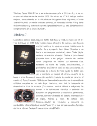 Windows Server 2008 R2 es la variante que acompaña a Windows 7, y a su vez
es una actualización de la versión 2008. Su núcleo es NT 6.1 Incluye muchas
mejoras, especialmente en la virtualización incluyendo Live Migration y Cluster
Shared Volumes, un menor consumo eléctrico, un renovado servidor FTP y panel
de administración y eliminó el soporte a procesadores de 32 bits, concentrándose
completamente en la arquitectura x64.
Windows 7:
Lanzado en octubre 2009, requiere 1GHz, 1GB RAM y 16GB, su núcleo es NT 6.1
y se distribuye en DVD. Esta versión mejora el control de cuentas, para hacerlo
menos invasivo a los usuarios, mejora notablemente la
interfaz Aero agregando Aero Snap (Arrastrar a un
borde la ventana para maximizar) y Aero Shake (Agitar
ventana para ocultar el resto). Elimina la barra lateral
(dejando libres a los gadgets) además de cambiar
varios programas del sistema por Windows Live.
Rediseñó la barra de tareas, ensanchándola, y
permitiendo el anclar el ícono de las aplicaciones, en
reemplazo de la barra de inicio rápido (El botón para
ver el escritorio se trasladó al extremo derecho de la
barra, y si se le posa el mouse sin apretarlo, trasluce las ventanas para ver el
escritorio). Agregó también “Bibliotecas”, las cuales te permiten ver el contenido de
múltiples carpetas en un sólo lugar, haciendo más fácil la búsqueda de
determinados tipos de archivos (Documentos, música, videos e imágenes). Se
suman a la calculadora científica y estándar las
funciones de programación y estadística, permitiendo,
además, convertir unidades del sistema internacional y
el inglés, fechas y hojas de cálculo para
hipoteca, alquiler de vehículos y consumo de
combustible. Integra Windows Media Player 12, el cual agrega soporte a formatos
ajenos, e Internet Explorer 9, con soporte para HTML5.
 