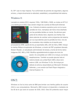 EL SP1 casi no trajo mejoras. Fue conformado de parches de seguridad y algunos
errores, y mejora levemente la velocidad, estabilidad y compatibilidad del sistema.
Windows 8:
Lanzado en octubre 2012, requiere 1GHz, 1GB RAM y 16GB, su núcleo es NT 6.2
y se distribuye en DVD. Esta versión integra las cuentas de Microsoft (Hotmail,
Live, Outlook) al sistema operativo junto con la nueva
pantalla de inicio, reemplazo del menú inicio diseñado
con las pantallas táctiles en mente. Se eliminan gran
parte de los efectos Aero, dejando una interfaz más
plana además de cambiar varios programas del sistema
por sus equivalentes para la pantalla de inicio. Uno de
las novedades más notables es el soporte para
procesadores ARM, aparte de los ya soportados x86 y x64 de Intel y AMD. Incluye
la interfaz Ribbon el explorador de Windows, un lector de PDF propietario llamado
Modern Reader, un actualizado administrador de tareas y monta de forma nativa
imágenes ISO, IMG y VHD. Modifica agradablemente la página de inicio de
sesión. Es compatible con USB 3.0 e incluye una tienda
deaplicaciones. También se puede ejecutar todo el
sistema desde una unidad flash USB o disco duro
externo USB, con Windows To Go. Se incluye por
defecto el antivirus desarrollado por Microsoft, Windows
Defender, y una versión de Flash Player integrada a
Internet Explorer 10.
OS/2:
Windows no fue la única carta de IBM para brindar una interfaz gráfica de usuario
(GUI) a sus computadores. Microsoft e IBM iniciaron el desarrollo a mediados de
los 80 de lo que sería el sucesor de DOS, OS/2. Este SO pretendía sacar mayor
 